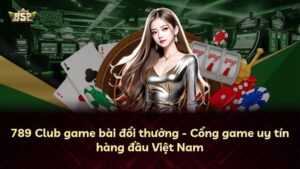 789 Club game bài đổi thưởng – Cổng game uy tín hàng đầu Việt Nam